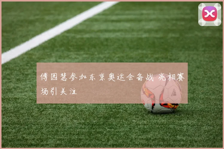 傅园慧参加东京奥运会备战 亮相赛场引关注